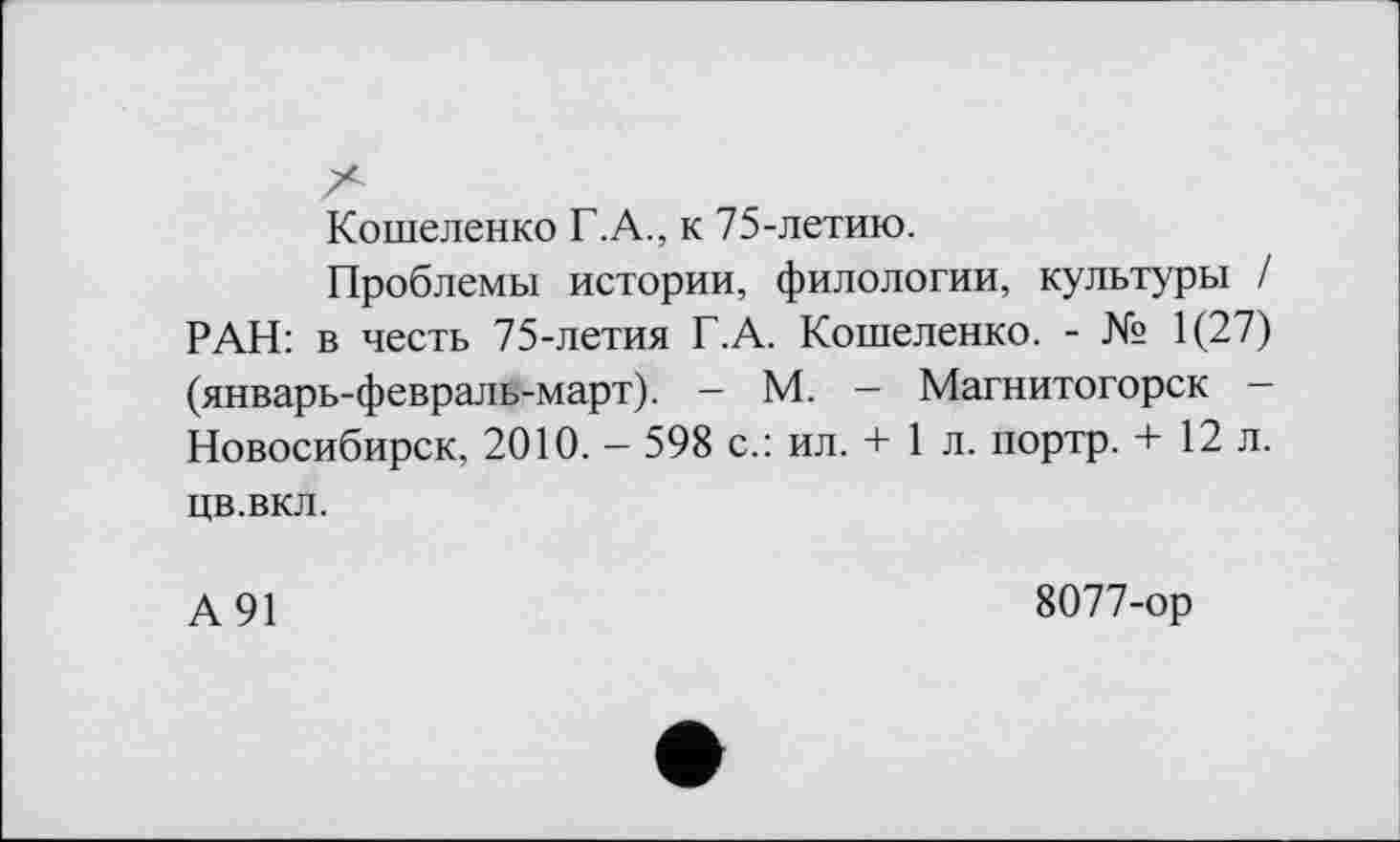 ﻿Кошеленко Г.А., к 75-летию.
Проблемы истории, филологии, культуры / РАН: в честь 75-летия Г.А. Кошеленко. - № 1(27) (январь-февраль-март). - М. - Магнитогорск -Новосибирск, 2010. - 598 с.: ил. + 1 л. портр. + 12 л. цв.вкл.
А91
8077-ор